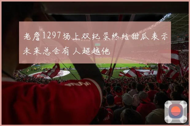老詹1297场上双纪录终结甜瓜表示未来总会有人超越他
