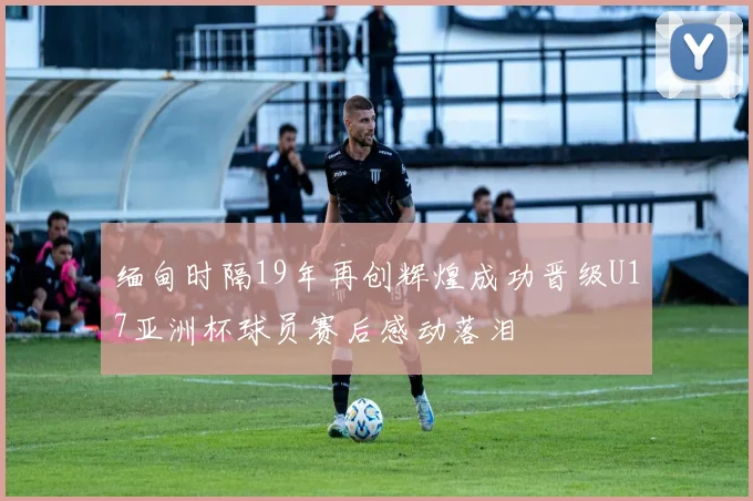 缅甸时隔19年再创辉煌成功晋级U17亚洲杯球员赛后感动落泪