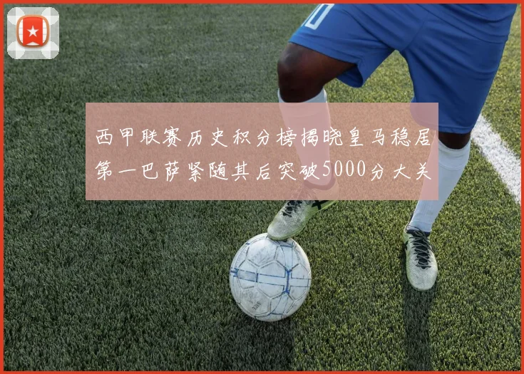 西甲联赛历史积分榜揭晓皇马稳居第一巴萨紧随其后突破5000分大关