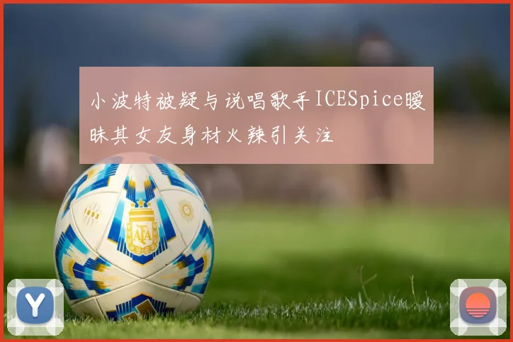 小波特被疑与说唱歌手ICESpice暧昧其女友身材火辣引关注