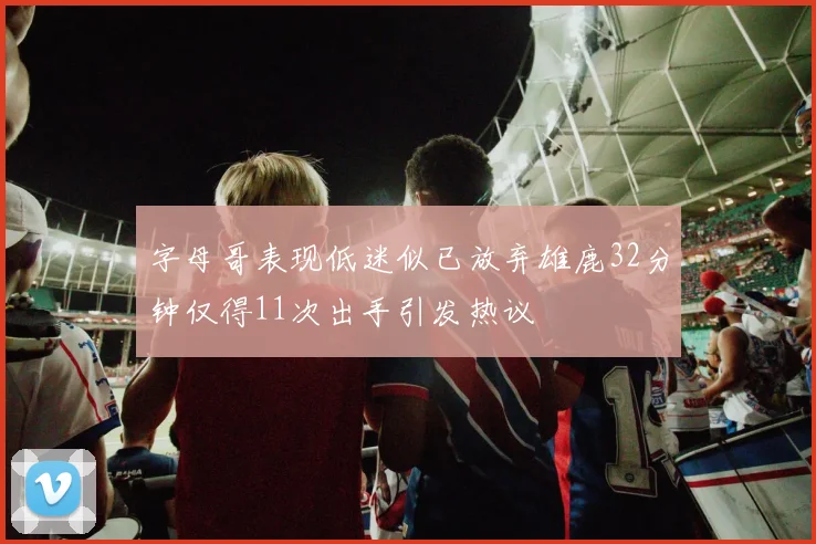 字母哥表现低迷似已放弃雄鹿32分钟仅得11次出手引发热议