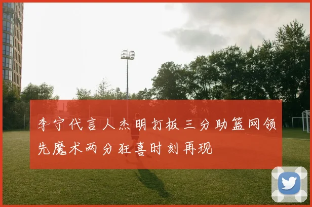 李宁代言人杰明打板三分助篮网领先魔术两分狂喜时刻再现