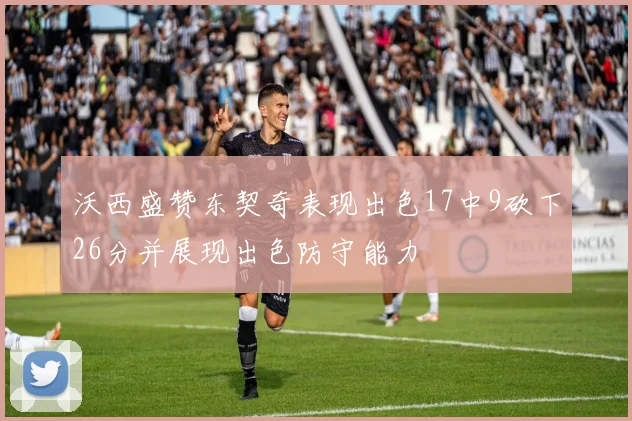 沃西盛赞东契奇表现出色17中9砍下26分并展现出色防守能力