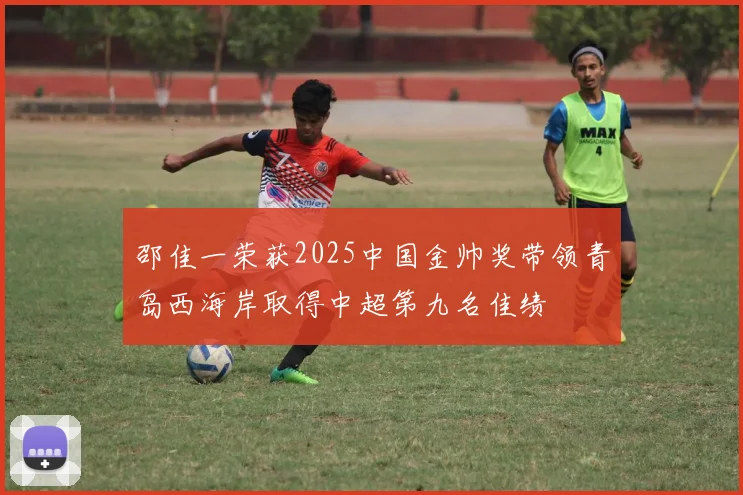 邵佳一荣获2025中国金帅奖带领青岛西海岸取得中超第九名佳绩