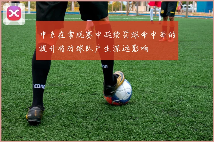 申京在常规赛中延续罚球命中率的提升将对球队产生深远影响