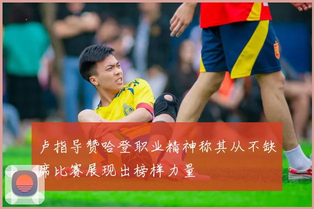 卢指导赞哈登职业精神称其从不缺席比赛展现出榜样力量