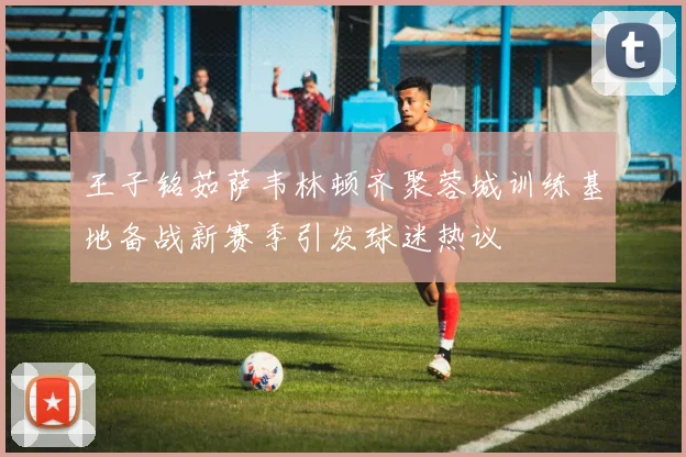 王子铭茹萨韦林顿齐聚蓉城训练基地备战新赛季引发球迷热议
