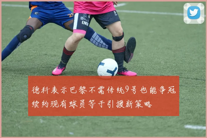 德科表示巴黎不需传统9号也能争冠续约现有球员等于引援新策略