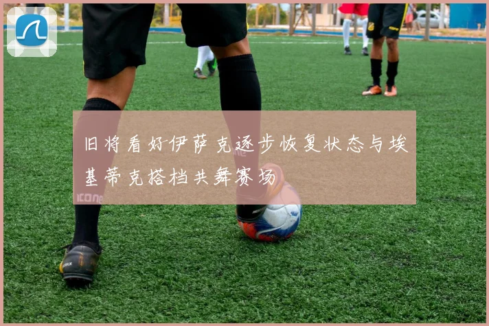 旧将看好伊萨克逐步恢复状态与埃基蒂克搭档共舞赛场