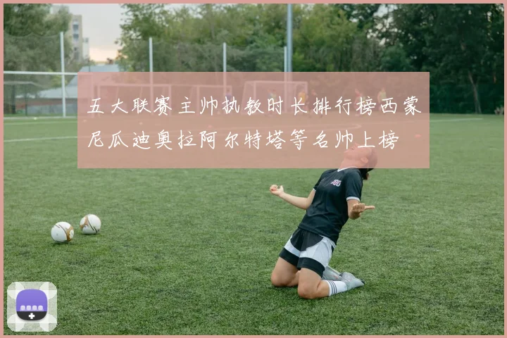 五大联赛主帅执教时长排行榜西蒙尼瓜迪奥拉阿尔特塔等名帅上榜