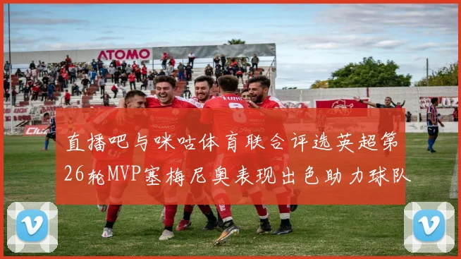 直播吧与咪咕体育联合评选英超第26轮MVP塞梅尼奥表现出色助力球队