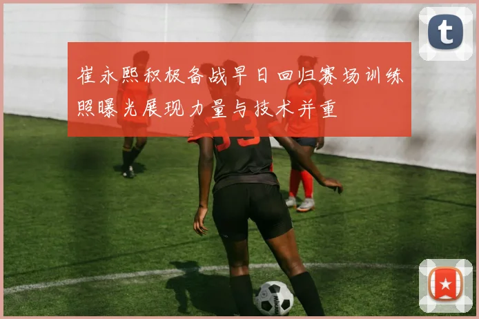崔永熙积极备战早日回归赛场训练照曝光展现力量与技术并重