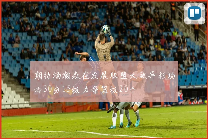 期待杨瀚森在发展联盟大放异彩场均30分15板力争篮板20个