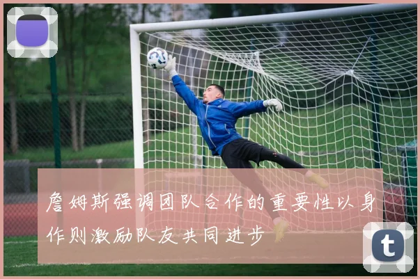 詹姆斯强调团队合作的重要性以身作则激励队友共同进步