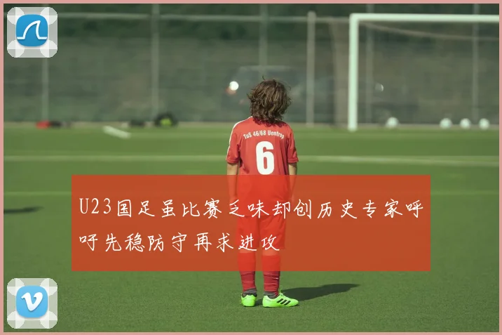 U23国足虽比赛乏味却创历史专家呼吁先稳防守再求进攻