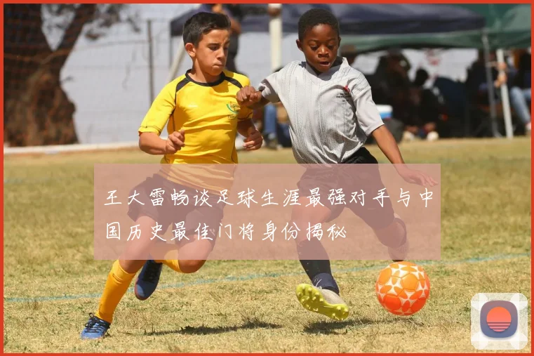 王大雷畅谈足球生涯最强对手与中国历史最佳门将身份揭秘