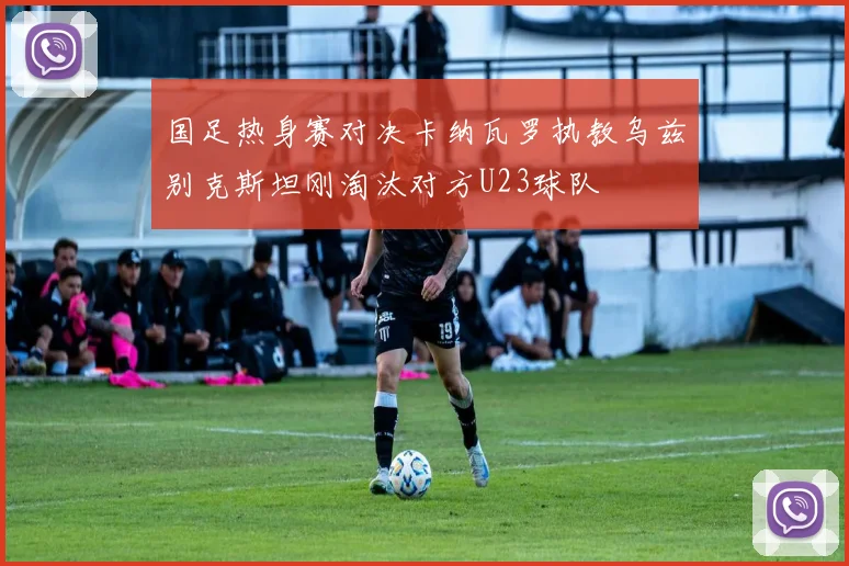 国足热身赛对决卡纳瓦罗执教乌兹别克斯坦刚淘汰对方U23球队