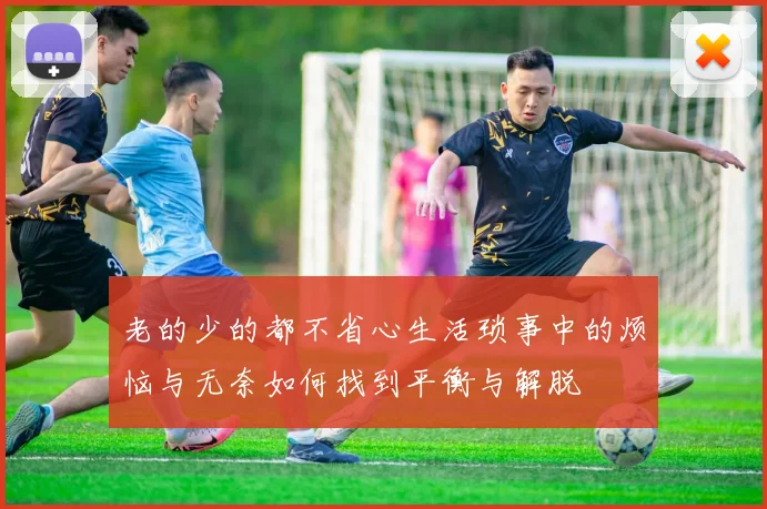 老的少的都不省心生活琐事中的烦恼与无奈如何找到平衡与解脱
