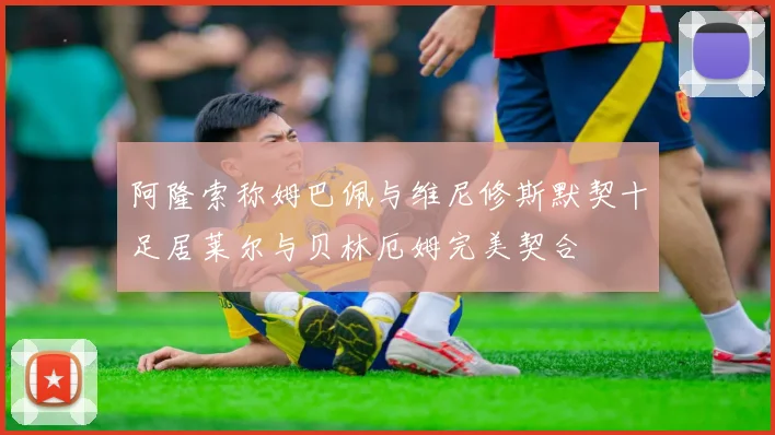阿隆索称姆巴佩与维尼修斯默契十足居莱尔与贝林厄姆完美契合