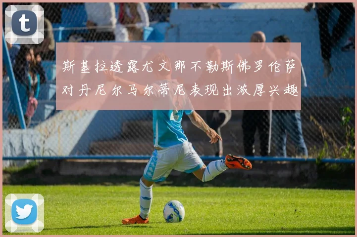 斯基拉透露尤文那不勒斯佛罗伦萨对丹尼尔马尔蒂尼表现出浓厚兴趣