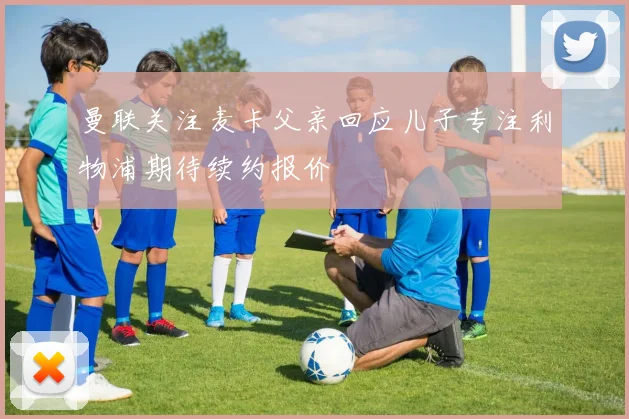 曼联关注麦卡父亲回应儿子专注利物浦期待续约报价