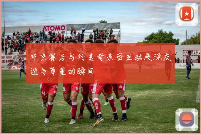 申京赛后与约基奇亲密互动展现友谊与尊重的瞬间
