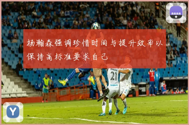 杨瀚森强调珍惜时间与提升效率以保持高标准要求自己