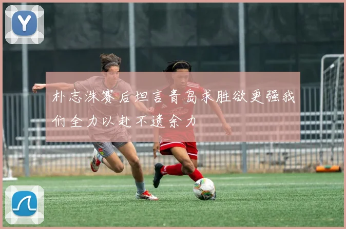 朴志洙赛后坦言青岛求胜欲更强我们全力以赴不遗余力