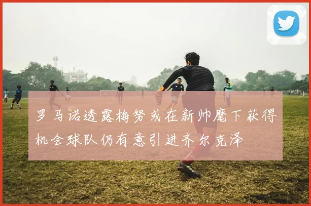 罗马诺透露梅努或在新帅麾下获得机会球队仍有意引进齐尔克泽