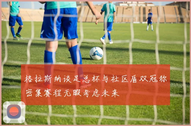 格拉斯纳谈足总杯与社区盾双冠称密集赛程无暇考虑未来