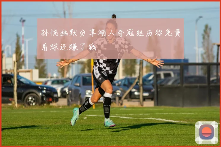孙悦幽默分享湖人夺冠经历称免费看球还赚了钱