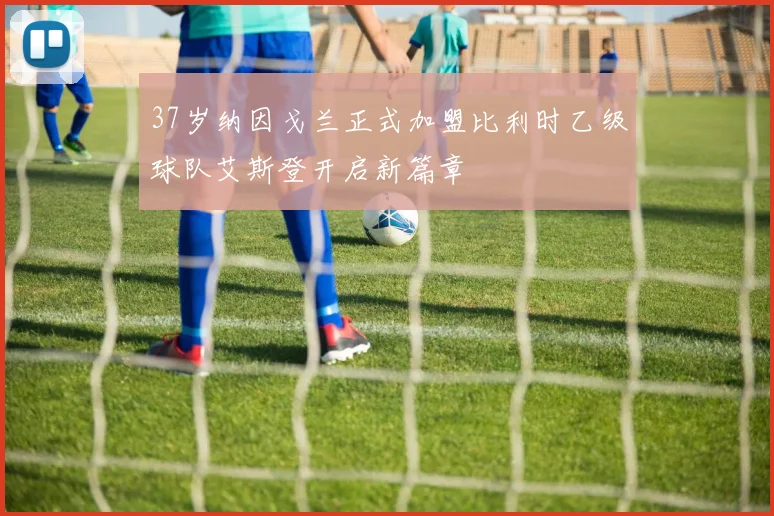 37岁纳因戈兰正式加盟比利时乙级球队艾斯登开启新篇章
