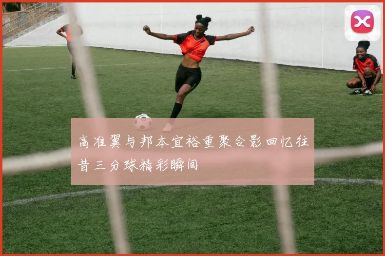 高准翼与邦本宜裕重聚合影回忆往昔三分球精彩瞬间