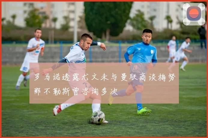 罗马诺透露尤文未与曼联商谈梅努那不勒斯曾咨询多次