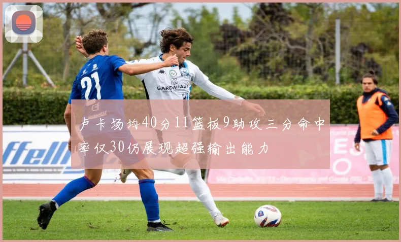 卢卡场均40分11篮板9助攻三分命中率仅30仍展现超强输出能力