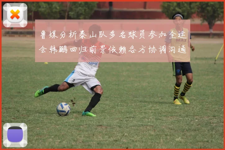 鲁媒分析泰山队多名球员参加全运会韩鹏回归前景依赖各方协调沟通