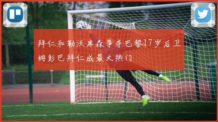 拜仁和勒沃库森争夺巴黎17岁后卫姆彭巴拜仁成最大热门