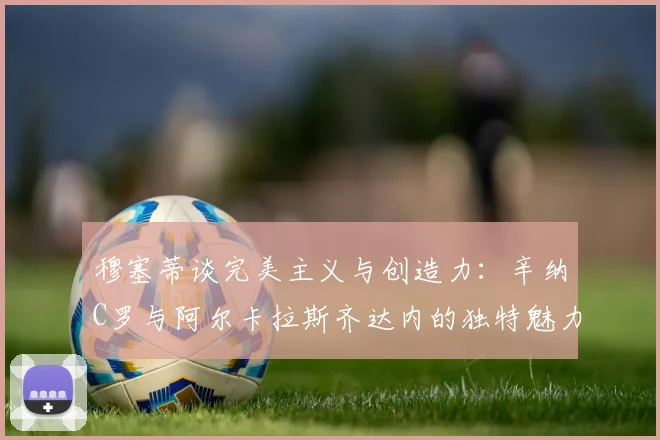 穆塞蒂谈完美主义与创造力：辛纳C罗与阿尔卡拉斯齐达内的独特魅力