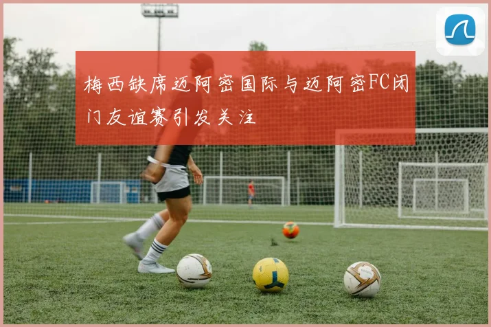 梅西缺席迈阿密国际与迈阿密FC闭门友谊赛引发关注